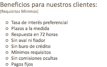 Beneficios para nuestros clientes:
(Requisitos Mínimos) Tasa de interés preferencial Plazos a la medida Respuesta en 72 horas Sin aval ni fiador Sin buro de crédito Mínimos requisitos Sin comisiones ocultas Pagos fijos