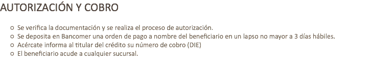 AUTORIZACIÓN Y COBRO Se verifica la documentación y se realiza el proceso de autorización.
Se deposita en Bancomer una orden de pago a nombre del beneficiario en un lapso no mayor a 3 días hábiles.
Acércate informa al titular del crédito su número de cobro (DIE)
El beneficiario acude a cualquier sucursal.